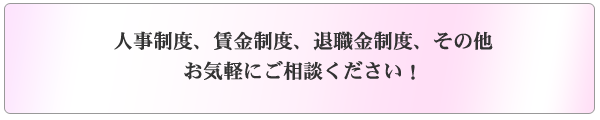 人事制度、賃金制度、退職金制度、その他お気軽にご相談下さい。