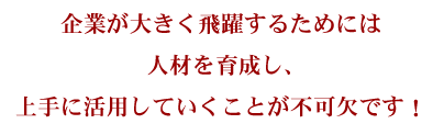 企業が大きく飛躍するためには人材を育成し、上手に活用していくことが不可欠です!